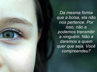 Da mesma forma que a bolsa, ela não nos pertence. Por isso, não a podemos transmitir a ninguém. Não a daremos a quem quer que seja. Você compreendeu? 
