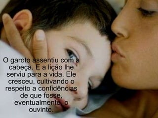 O garoto assentiu com a cabeça. E a lição lhe serviu para a vida. Ele cresceu, cultivando o respeito a confidências de que fosse, eventualmente, o ouvinte. 