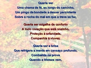 Queria ser Uma chama de fé, ao longo do caminho, Um pingo de bondade a descer persistente Sobre a rocha do mal em que a treva se fez, Queria ser migalha de conforto A todo coração que está sozinho, Proteção à orfandade, Companhia à viuvez. Queria ser a brisa Que refrigera a mente em cansaço profundo, Combalida na prova Quando a tristeza vem, 