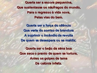 Queria ser a escora pequenina, Que sustentasse os náufragos do mundo, Para o regresso à vida nova, Pelas vias do bem. Queria ser a força do silêncio Que verte do sorriso de brandura A suprimir o incêndio da revolta De quem se desespera ou se maldiz; Queria ser o beijo da alma boa Que seca o pranto de quem se tortura, Antes os golpes de lama Da calúnia infeliz. 
