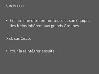 SPIN IN >< OFF
• Exclure une offre prometteuse et son équipes
des freins inhérent aux grands Groupes.
> cf. cas Cisco.
• Pour la réintégrer ensuite…
 