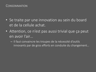 CONSOMMATION
• Se traite par une innovation au sein du board
et de la cellule achat.
• Attention, ce n’est pas aussi trivial que ça peut
en avoir l’air…
– Il faut convaincre les troupes de la nécessité d’outils
innovants par de gros efforts en conduite du changement…
 