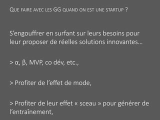 QUE FAIRE AVEC LES GG QUAND ON EST UNE STARTUP ?
S’engouffrer en surfant sur leurs besoins pour
leur proposer de réelles solutions innovantes…
> α, β, MVP, co dév, etc.,
> Profiter de l’effet de mode,
> Profiter de leur effet « sceau » pour générer de
l’entraînement,
 