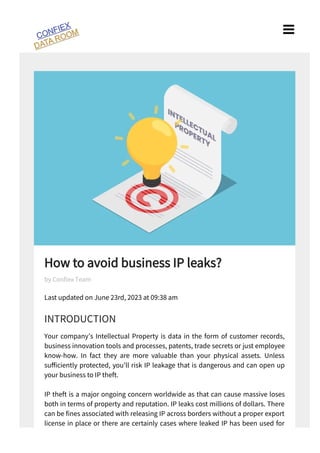 How to avoid business IP leaks?
Last updated on June rd, 2023 at 09:38 am
INTRODUCTION
Your company’s Intellectual Property is data in the form of customer records,
business innovation tools and processes, patents, trade secrets or just employee
know-how. In fact they are more valuable than your physical assets. Unless
su ciently protected, you’ll risk IP leakage that is dangerous and can open up
your business to IP theft.
IP theft is a major ongoing concern worldwide as that can cause massive loses
both in terms of property and reputation. IP leaks cost millions of dollars. There
can be nes associated with releasing IP across borders without a proper export
license in place or there are certainly cases where leaked IP has been used for
nefarious reasons as well.
by Con ex Team

 