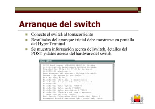 Arranque del switch
  Conecte el switch al tomacorriente
  Resultados del arranque inicial debe mostrarse en pantalla
  del HyperTerminal
  Se muestra información acerca del switch, detalles del
  POST y datos acerca del hardware del switch.
 