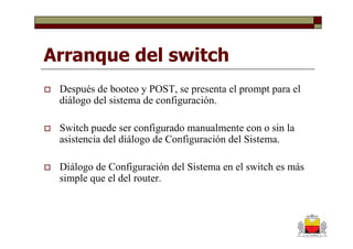 Arranque del switch
 Después de booteo y POST, se presenta el prompt para el
 diálogo del sistema de configuración.

 Switch puede ser configurado manualmente con o sin la
 asistencia del diálogo de Configuración del Sistema.

 Diálogo de Configuración del Sistema en el switch es más
 simple que el del router.
 