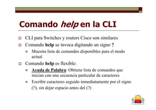 Comando help en la CLI
 CLI para Switches y routers Cisco son similares
 Comando help se invoca digitando un signo ?
    Muestra lista de comandos disponibles para el modo
    actual
 Comando help es flexible:
    Ayuda de Palabra: Obtiene lista de comandos que
    inician con una secuencia particular de caracteres
    Escribir caracteres seguido inmediatamente por el signo
    (?), sin dejar espacio antes del (?)
 