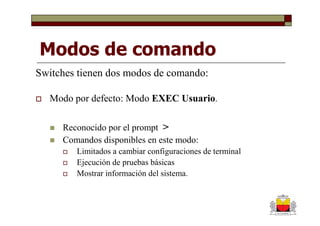 Modos de comando
Switches tienen dos modos de comando:

   Modo por defecto: Modo EXEC Usuario.

     Reconocido por el prompt >
     Comandos disponibles en este modo:
        Limitados a cambiar configuraciones de terminal
        Ejecución de pruebas básicas
        Mostrar información del sistema.
 