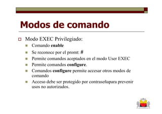 Modos de comando
Modo EXEC Privilegiado:
  Comando enable
  Se reconoce por el promt: #
  Permite comandos aceptados en el modo User EXEC
  Permite comandos configure.
  Comandos configure permite accesar otros modos de
  comando
  Acceso debe ser protegido por contraseñapara prevenir
  usos no autorizados.
 
