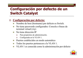 Configuración por defecto de un
Switch Catalyst
 Configuración por defecto:
   Nombre de host (hostname) por defecto es Switch.
   No tiene passwords configurados: Consola o líneas de
   terminal virtual (vty)
   No tiene dirección IP
      Para propósitos de administración.
      Configurada en la VLAN 1.
   Puertos establecidos en modo automático
   Todos los puertos pertenecen a la VLAN 1.
   VLAN 1 es conocida como la administración por defecto
 