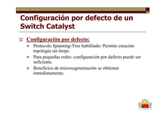 Configuración por defecto de un
Switch Catalyst
 Configuración por defecto:
   Protocolo Spanning-Tree habilitado: Permite creación
   topología sin loops.
   Para pequeñas redes: configuración por defecto puede ser
   suficiente.
   Beneficios de microsegmentación se obtienen
   inmediatamente.
 