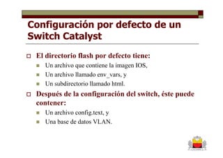 Configuración por defecto de un
Switch Catalyst
 El directorio flash por defecto tiene:
    Un archivo que contiene la imagen IOS,
    Un archivo llamado env_vars, y
    Un subdirectorio llamado html.
 Después de la configuración del switch, éste puede
 contener:
    Un archivo config.text, y
    Una base de datos VLAN.
 