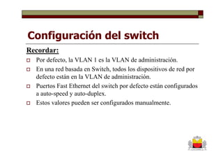 Configuración del switch
Recordar:
  Por defecto, la VLAN 1 es la VLAN de administración.
  En una red basada en Switch, todos los dispositivos de red por
  defecto están en la VLAN de administración.
  Puertos Fast Ethernet del switch por defecto están configurados
  a auto-speed y auto-duplex.
  Estos valores pueden ser configurados manualmente.
 