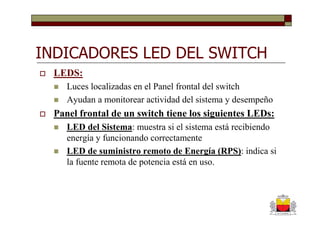 INDICADORES LED DEL SWITCH
  LEDS:
     Luces localizadas en el Panel frontal del switch
     Ayudan a monitorear actividad del sistema y desempeño
  Panel frontal de un switch tiene los siguientes LEDs:
     LED del Sistema: muestra si el sistema está recibiendo
     energía y funcionando correctamente
     LED de suministro remoto de Energía (RPS): indica si
     la fuente remota de potencia está en uso.
 