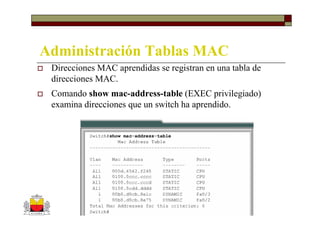 Administración Tablas MAC
 Direcciones MAC aprendidas se registran en una tabla de
 direcciones MAC.
 Comando show mac-address-table (EXEC privilegiado)
 examina direcciones que un switch ha aprendido.
 