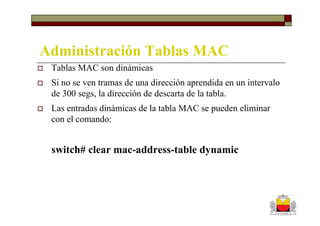Administración Tablas MAC
 Tablas MAC son dinámicas
 Si no se ven tramas de una dirección aprendida en un intervalo
 de 300 segs, la dirección de descarta de la tabla.
 Las entradas dinámicas de la tabla MAC se pueden eliminar
 con el comando:


 switch# clear mac-address-table dynamic
 