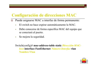 Configuración de direcciones MAC
 Puede asignarse MAC a interfaz de forma permanente:
 •   El switch no hace expirar automáticamente la MAC.
 •   Debe conocerse de forma específica MAC del equipo que
     se conectará al puerto.
 •   Se mejora la seguridad.


 Switch(config)# mac-address-table static Dirección-MAC-
    host interface FastEthernet Número-Interfaz vlan
    Nombre-Vlan
 