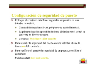 Configuración de seguridad de puerto
 Enfoque alternativo: establecer seguridad de puertos en una
 interfaz de switch.
     Cantidad de direcciones MAC por puerto se puede limitar a 1.
     La primera dirección aprendida de forma dinámica por el switch se
     convierte en dirección segura.
     Comando: Switchport port-security
 Para revertir la seguridad del puerto en una interfaz utilice la
 forma no del comando .
 Para verificar el estado de seguridad de un puerto, se utiliza el
 comando:
 Switch(config)# show port security.
 