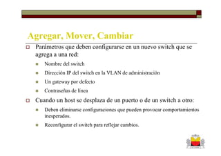 Agregar, Mover, Cambiar
 Parámetros que deben configurarse en un nuevo switch que se
 agrega a una red:
    Nombre del switch
    Dirección IP del switch en la VLAN de administración
    Un gateway por defecto
    Contraseñas de línea
 Cuando un host se desplaza de un puerto o de un switch a otro:
    Deben eliminarse configuraciones que pueden provocar comportamientos
    inesperados.
    Reconfigurar el switch para reflejar cambios.
 
