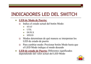 INDICADORES LED DEL SWITCH
   LED de Modo de Puerto:
     Indica el estado actual del botón Modo:
          STAT
          UTIL
          DUPLX
          SPEED
      Modos determinan de qué manera se interpretan los
      LED de estado de puerto
      Para cambiar modo: Presionar botón Modo hasta que
      el LED Modo indique el modo deseado
   LED de estado de Puerto: Diferentes significados
   dependiendo del valor actual del LED Modo
 