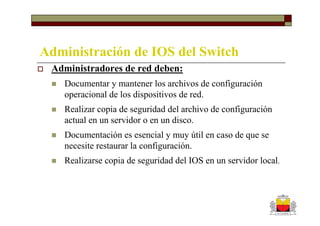 Administración de IOS del Switch
 Administradores de red deben:
    Documentar y mantener los archivos de configuración
    operacional de los dispositivos de red.
    Realizar copia de seguridad del archivo de configuración
    actual en un servidor o en un disco.
    Documentación es esencial y muy útil en caso de que se
    necesite restaurar la configuración.
    Realizarse copia de seguridad del IOS en un servidor local.
 