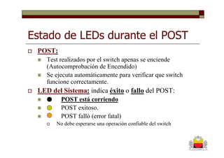 Estado de LEDs durante el POST
 POST:
    Test realizados por el switch apenas se enciende
    (Autocomprobación de Encendido)
    Se ejecuta automáticamente para verificar que switch
    funcione correctamente.
 LED del Sistema: indica éxito o fallo del POST:
         POST está corriendo
         POST exitoso.
         POST falló (error fatal)
       No debe esperarse una operación confiable del switch
 