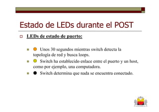 Estado de LEDs durante el POST
 LEDs de estado de puerto:

      Unos 30 segundos mientras switch detecta la
   topología de red y busca loops.
      Switch ha establecido enlace entre el puerto y un host,
   como por ejemplo, una computadora.
      Switch determina que nada se encuentra conectado.
 