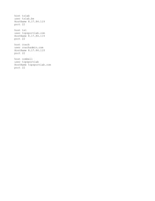 host tslab
user tslab.be
HostName 8.17.84.119
port 22

host tsl
user topsportlab.com
HostName 8.17.84.119
port 22

host coach
user coachadmin.com
HostName 8.17.84.119
port 22

host combell
user topsportlab
HostName topsportlab.com
port 22
 