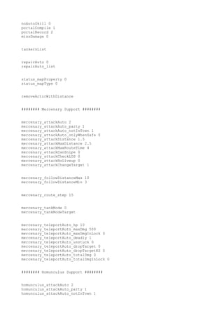 noAutoSkill 0
portalCompile 1
portalRecord 2
missDamage 0
tankersList
repairAuto 0
repairAuto_list
status_mapProperty 0
status_mapType 0
removeActorWithDistance
######## Mercenary Support ########
mercenary_attackAuto 2
mercenary_attackAuto_party 1
mercenary_attackAuto_notInTown 1
mercenary_attackAuto_onlyWhenSafe 0
mercenary_attackDistance 1.5
mercenary_attackMaxDistance 2.5
mercenary_attackMaxRouteTime 4
mercenary_attackCanSnipe 0
mercenary_attackCheckLOS 0
mercenary_attackNoGiveup 0
mercenary_attackChangeTarget 1
mercenary_followDistanceMax 10
mercenary_followDistanceMin 3
mercenary_route_step 15
mercenary_tankMode 0
mercenary_tankModeTarget
mercenary_teleportAuto_hp 10
mercenary_teleportAuto_maxDmg 500
mercenary_teleportAuto_maxDmgInLock 0
mercenary_teleportAuto_deadly 1
mercenary_teleportAuto_unstuck 0
mercenary_teleportAuto_dropTarget 0
mercenary_teleportAuto_dropTargetKS 0
mercenary_teleportAuto_totalDmg 0
mercenary_teleportAuto_totalDmgInLock 0
######## Homunculus Support ########
homunculus_attackAuto 2
homunculus_attackAuto_party 1
homunculus_attackAuto_notInTown 1

 
