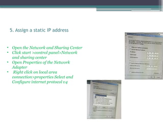 5. Assign a static IP address
• Open the Network and Sharing Center
• Click start >control panel>Network
and sharing center
• Open Properties of the Network
Adapter
• Right click on local area
connection>properties Select and
Configure internet protocol v4
 