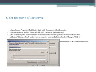 6. Set the name of the server
• 1. Open System Properties Click Start > Right-click Computer > Select Properties
• 2. Access Advanced Settings On the left side, click “Advanced system settings”
• 3. Go to the Computer Name Tab In the System Properties window, go to the “Computer Name” tab🔹
• 4. Click on “Change…”You’ll see the current computer name and a button labeled “Change…”Click it
• 5. Enter the New Server Name In the Computer Name field, enter your desired name :IT-HNS-1 You can also set
the domain later after configuring ADDS
 