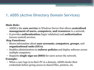 1. ADDS (Active Directory Domain Services)
Main Role:
• ADDS is the core service in Windows Server that allows centralized
management of users, computers, and resources in a network.
• It provides authentication (login validation) and authorization
(access control) services.
Key Functions:
• Stores information about user accounts, computers, groups, and
organizational units (OUs).
• Enables administrators to enforce policies and deploy software across
multiple computers.
• Supports single sign-on (SSO) for users across the network.
Example:
• When a user logs in to their PC in a domain, ADDS checks their
credentials before giving access to shared files, printers, etc.
 