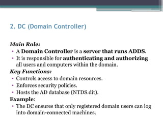 2. DC (Domain Controller)
Main Role:
• A Domain Controller is a server that runs ADDS.
• It is responsible for authenticating and authorizing
all users and computers within the domain.
Key Functions:
• Controls access to domain resources.
• Enforces security policies.
• Hosts the AD database (NTDS.dit).
Example:
• The DC ensures that only registered domain users can log
into domain-connected machines.
 