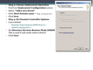 • Step 3: Choose Deployment Operation
• You’ll see Deployment Configuration screen:
• Select: “Add a new forest”
• Enter Root domain name e.g.,
→ xyzcompany.local
• Click Next
• Step 4: Set Domain Controller Options
• Leave default:
▫ Domain Name System (DNS) Server ✔
▫ Global Catalog (GC) ✔
• Set Directory Services Restore Mode (DSRM) password
This is used in safe mode (write it down!)
• Click Next
 