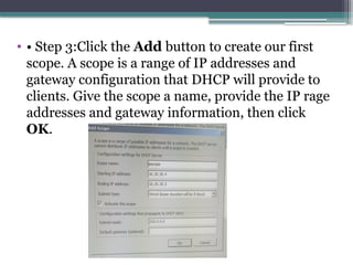 • • Step 3:Click the Add button to create our first
scope. A scope is a range of IP addresses and
gateway configuration that DHCP will provide to
clients. Give the scope a name, provide the IP rage
addresses and gateway information, then click
OK.
 