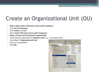 Create an Organizational Unit (OU)
• Step 1: Open Active Directory Users and Computers
• Go to Server Manager
• Click Tools (top-right)
• Select Active Directory Users and Computers
• Step 2: Create an OU Named CompanyStaff
• In the left pane, right-click your domain name (e.g., xyzcompany.local)
• Select New > Organizational Unit
• Name it: CompanyStaff
• Click OK
 