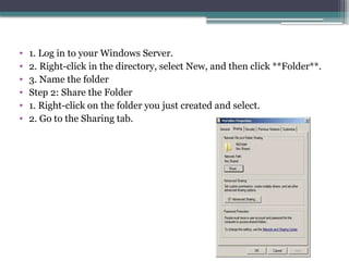 • 1. Log in to your Windows Server.
• 2. Right-click in the directory, select New, and then click **Folder**.
• 3. Name the folder
• Step 2: Share the Folder
• 1. Right-click on the folder you just created and select.
• 2. Go to the Sharing tab.
 