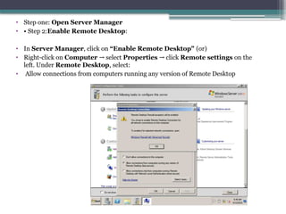• Step one: Open Server Manager
• • Step 2:Enable Remote Desktop:
• In Server Manager, click on “Enable Remote Desktop" (or)
• Right-click on Computer select
→ Properties click
→ Remote settings on the
left. Under Remote Desktop, select:
• Allow connections from computers running any version of Remote Desktop
 