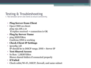 Testing & Troubleshooting
1. Test between server and clients to ensure connectivity.
• Ping Server from Client
• Open CMD on client:
ping 192.168.1.10
If replies received connection is OK
→
• Ping by Server Name
• ping SERVER01
Confirms DNS is working
• Check Client IP Settings
• ipconfig /all
IP should be in DHCP range, DNS = Server IP
• Test Shared Access
• In Run: SERVER01
Shows shared folders if connected properly
• If Failed
• Check cable/Wi-Fi, DHCP, firewall, and same subnet
 