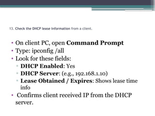 13. Check the DHCP lease information from a client.
• On client PC, open Command Prompt
• Type: ipconfig /all
• Look for these fields:
▫ DHCP Enabled: Yes
▫ DHCP Server: (e.g., 192.168.1.10)
▫ Lease Obtained / Expires: Shows lease time
info
• Confirms client received IP from the DHCP
server.
 