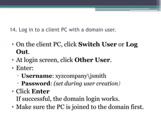 14. Log in to a client PC with a domain user.
• On the client PC, click Switch User or Log
Out.
• At login screen, click Other User.
• Enter:
▫ Username: xyzcompanyjsmith
▫ Password: (set during user creation)
• Click Enter
If successful, the domain login works.
• Make sure the PC is joined to the domain first.
 