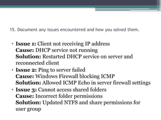 15. Document any issues encountered and how you solved them.
• Issue 1: Client not receiving IP address
Cause: DHCP service not running
Solution: Restarted DHCP service on server and
reconnected client
• Issue 2: Ping to server failed
Cause: Windows Firewall blocking ICMP
Solution: Allowed ICMP Echo in server firewall settings
• Issue 3: Cannot access shared folders
Cause: Incorrect folder permissions
Solution: Updated NTFS and share permissions for
user group
 