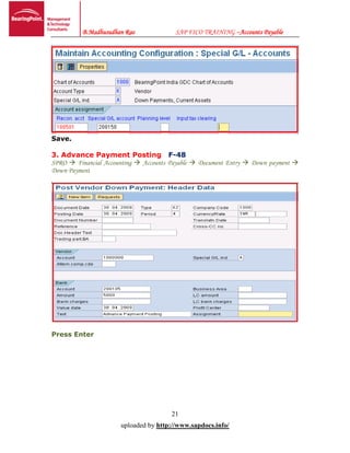 B.Madhusudhan Rao SAP FICO TRAINING –Accounts Payable
21
uploaded by http://www.sapdocs.info/
Save.
3. Advance Payment Posting F-48
SPRO  Financial Accounting  Accounts Payable  Document Entry  Down payment 
Down Payment
Press Enter
 