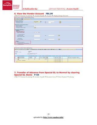 B.Madhusudhan Rao SAP FICO TRAINING –Accounts Payable
25
uploaded by http://www.sapdocs.info/
6. View the Vendor Account FBL1N
SPRO  Financial Accounting  Accounts Payable  Account  Display/Change line items
7. Transfer of Advance from Special GL to Normal by clearing
Special GL Items F-54
SPRO  Financial Accounting  Accounts Payable Document Entry  Down Payment  Clearing
 