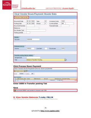 B.Madhusudhan Rao SAP FICO TRAINING –Accounts Payable
26
uploaded by http://www.sapdocs.info/
Click Process Down Payment
Enter 5000 in Transfer posting Tab
Save
8. View Vendor Balances T.code: FBL1N
SPRO  Financial Accounting  Accounts Payable  Account  Display/Change line items
 