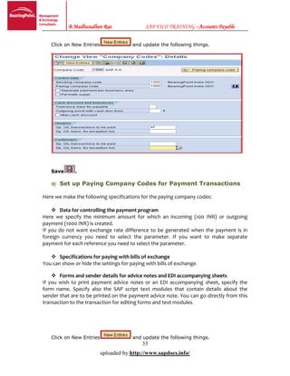 B.Madhusudhan Rao SAP FICO TRAINING –Accounts Payable
33
uploaded by http://www.sapdocs.info/
Click on New Entries and update the following things.
Save .
B) Set up Paying Company Codes for Payment Transactions
Here we make the following specifications for the paying company codes:
 Data for controlling the payment program
Here we specify the minimum amount for which an incoming (100 INR) or outgoing
payment (1000 INR) is created.
If you do not want exchange rate difference to be generated when the payment is in
foreign currency you need to select the parameter. If you want to make separate
payment for each reference you need to select the parameter.
 Specifications for paying with bills of exchange
You can show or hide the settings for paying with bills of exchange.
 Forms and sender details for advice notes and EDI accompanying sheets
If you wish to print payment advice notes or an EDI accompanying sheet, specify the
form name. Specify also the SAP script text modules that contain details about the
sender that are to be printed on the payment advice note. You can go directly from this
transaction to the transaction for editing forms and text modules.
Click on New Entries and update the following things.
 