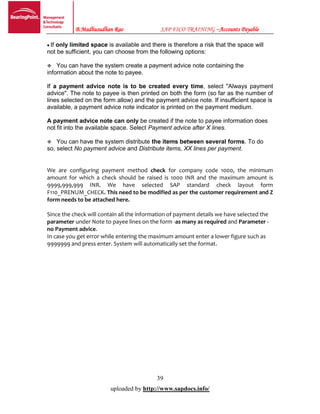 B.Madhusudhan Rao SAP FICO TRAINING –Accounts Payable
39
uploaded by http://www.sapdocs.info/
If only limited space is available and there is therefore a risk that the space will
not be sufficient, you can choose from the following options:
You can have the system create a payment advice note containing the
information about the note to payee.
If a payment advice note is to be created every time, select "Always payment
advice". The note to payee is then printed on both the form (so far as the number of
lines selected on the form allow) and the payment advice note. If insufficient space is
available, a payment advice note indicator is printed on the payment medium.
A payment advice note can only be created if the note to payee information does
not fit into the available space. Select Payment advice after X lines.
You can have the system distribute the items between several forms. To do
so, select No payment advice and Distribute items, XX lines per payment.
We are configuring payment method check for company code 1000, the minimum
amount for which a check should be raised is 1000 INR and the maximum amount is
9999,999,999 INR. We have selected SAP standard check layout form
F110_PRENUM_CHECK. This need to be modified as per the customer requirement and Z
form needs to be attached here.
Since the check will contain all the information of payment details we have selected the
parameter under Note to payee lines on the form -as many as required and Parameter -
no Payment advice.
In case you get error while entering the maximum amount enter a lower figure such as
9999999 and press enter. System will automatically set the format.
 