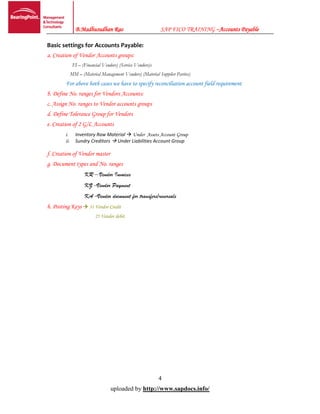 B.Madhusudhan Rao SAP FICO TRAINING –Accounts Payable
4
uploaded by http://www.sapdocs.info/
Basic settings for Accounts Payable:
a. Creation of Vendor Accounts groups:
FI – (Financial Vendors) (Service Vendors)s
MM – (Material Management Vendors) (Material Supplier Parties)
For above both cases we have to specify reconciliation account field requirement
b. Define No. ranges for Vendors Accounts:
c. Assign No. ranges to Vendor accounts groups
d. Define Tolerance Group for Vendors
e. Creation of 2 G/L Accounts
i. Inventory Raw Material  Under Assets Account Group
ii. Sundry Creditors  Under Liabilities Account Group
f. Creation of Vendor master
g. Document types and No. ranges
KR – Vendor Invoices
KZ –Vendor Payment
KA –Vendor document for transfers/reversals
h. Posting Keys  31 Vendor Credit
25 Vendor debit
 