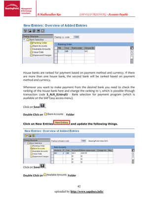 B.Madhusudhan Rao SAP FICO TRAINING –Accounts Payable
42
uploaded by http://www.sapdocs.info/
House banks are ranked for payment based on payment method and currency. If there
are more than one house bank, the second bank will be ranked based on payment
method and currency.
Whenever you want to make payment from the desired bank you need to check the
ranking of the house bank here and change the ranking to 1, which is possible through
transaction code S_ALR_87001487 - Bank selection for payment program (which is
available on the SAP Easy access menu).
Click on Save .
Double Click on Folder
Click on New Entries and update the following things.
Click on Save .
Double Click on Folder
 