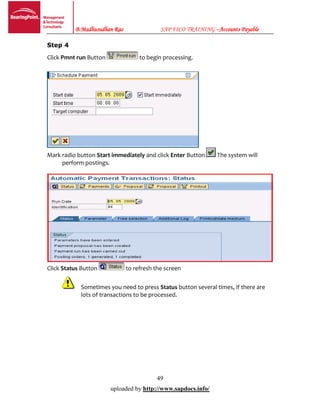 B.Madhusudhan Rao SAP FICO TRAINING –Accounts Payable
49
uploaded by http://www.sapdocs.info/
Step 4
Click Pmnt run Button to begin processing.
Mark radio button Start immediately and click Enter Button The system will
perform postings.
Click Status Button to refresh the screen
Sometimes you need to press Status button several times, if there are
lots of transactions to be processed.
 